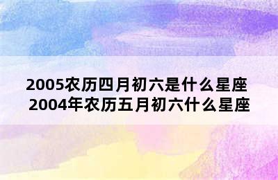 2005农历四月初六是什么星座 2004年农历五月初六什么星座